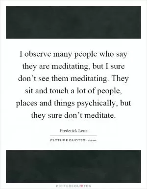 I observe many people who say they are meditating, but I sure don’t see them meditating. They sit and touch a lot of people, places and things psychically, but they sure don’t meditate Picture Quote #1