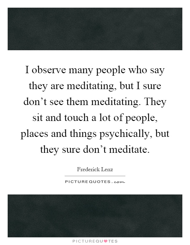I observe many people who say they are meditating, but I sure don't see them meditating. They sit and touch a lot of people, places and things psychically, but they sure don't meditate Picture Quote #1