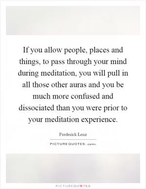 If you allow people, places and things, to pass through your mind during meditation, you will pull in all those other auras and you be much more confused and dissociated than you were prior to your meditation experience Picture Quote #1