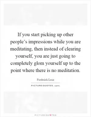 If you start picking up other people’s impressions while you are meditating, then instead of clearing yourself, you are just going to completely glom yourself up to the point where there is no meditation Picture Quote #1