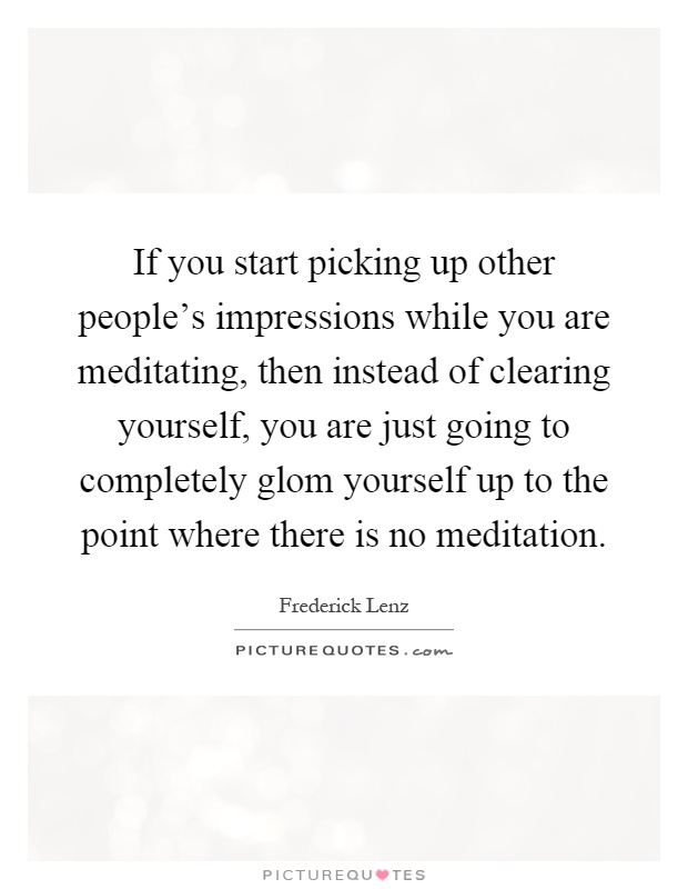 If you start picking up other people's impressions while you are meditating, then instead of clearing yourself, you are just going to completely glom yourself up to the point where there is no meditation Picture Quote #1