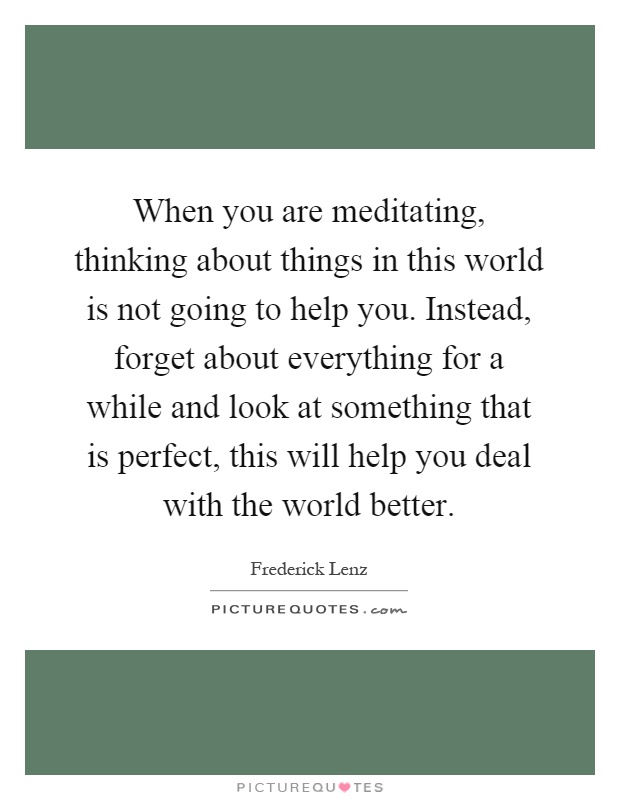 When you are meditating, thinking about things in this world is not going to help you. Instead, forget about everything for a while and look at something that is perfect, this will help you deal with the world better Picture Quote #1