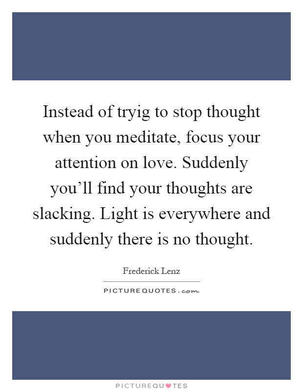 Instead of tryig to stop thought when you meditate, focus your attention on love. Suddenly you'll find your thoughts are slacking. Light is everywhere and suddenly there is no thought Picture Quote #1