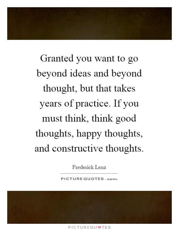 Granted you want to go beyond ideas and beyond thought, but that takes years of practice. If you must think, think good thoughts, happy thoughts, and constructive thoughts Picture Quote #1