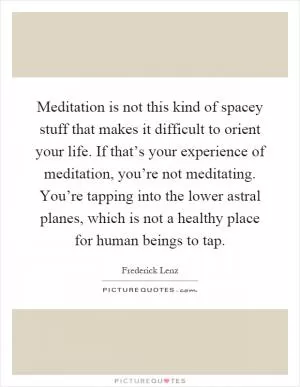 Meditation is not this kind of spacey stuff that makes it difficult to orient your life. If that’s your experience of meditation, you’re not meditating. You’re tapping into the lower astral planes, which is not a healthy place for human beings to tap Picture Quote #1
