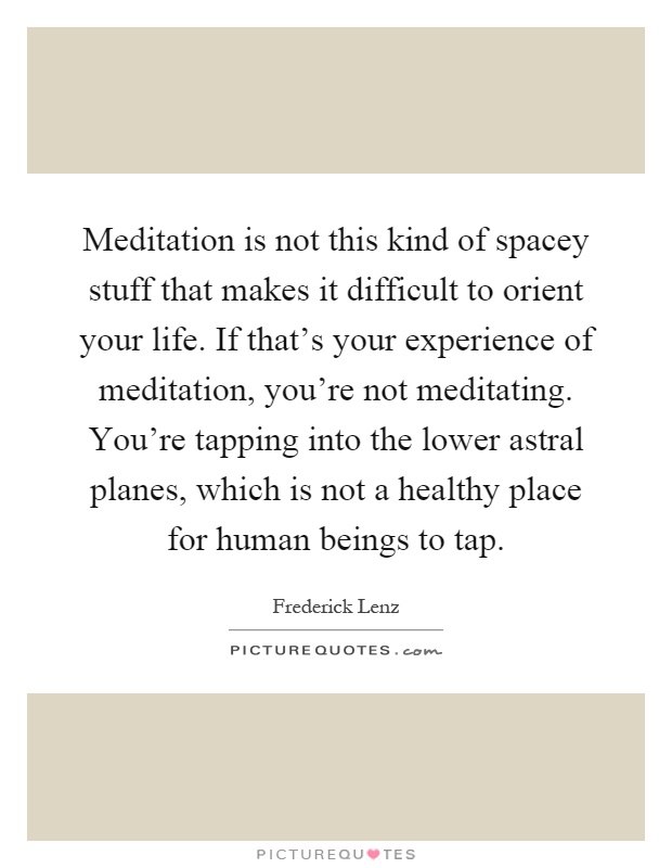 Meditation is not this kind of spacey stuff that makes it difficult to orient your life. If that's your experience of meditation, you're not meditating. You're tapping into the lower astral planes, which is not a healthy place for human beings to tap Picture Quote #1
