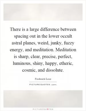There is a large difference between spacing out in the lower occult astral planes, weird, junky, fuzzy energy, and meditation. Meditation is sharp, clear, precise, perfect, luminous, shiny, happy, etheric, cosmic, and dissolute Picture Quote #1