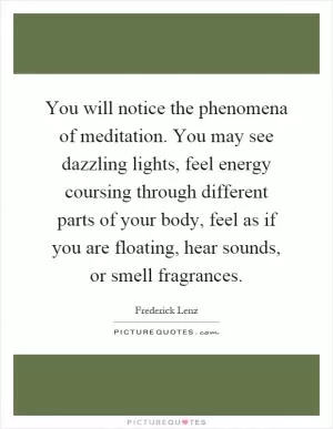You will notice the phenomena of meditation. You may see dazzling lights, feel energy coursing through different parts of your body, feel as if you are floating, hear sounds, or smell fragrances Picture Quote #1
