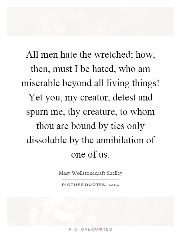 All men hate the wretched; how, then, must I be hated, who am miserable beyond all living things! Yet you, my creator, detest and spurn me, thy creature, to whom thou are bound by ties only dissoluble by the annihilation of one of us Picture Quote #1