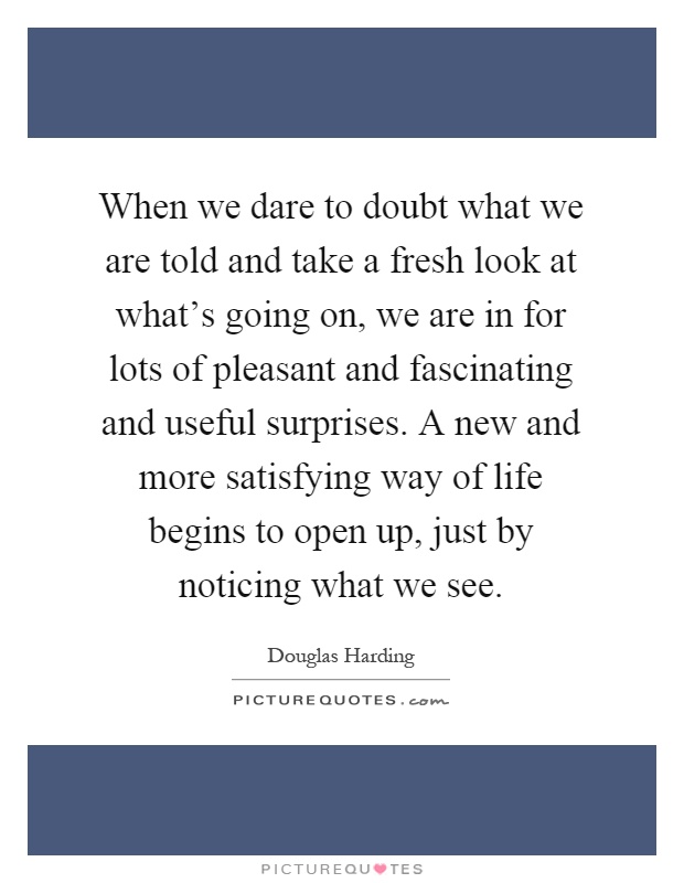 When we dare to doubt what we are told and take a fresh look at what's going on, we are in for lots of pleasant and fascinating and useful surprises. A new and more satisfying way of life begins to open up, just by noticing what we see Picture Quote #1