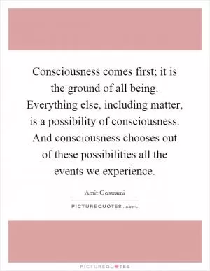 Consciousness comes first; it is the ground of all being. Everything else, including matter, is a possibility of consciousness. And consciousness chooses out of these possibilities all the events we experience Picture Quote #1