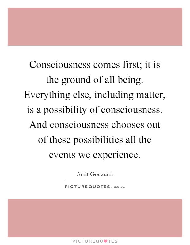 Consciousness comes first; it is the ground of all being. Everything else, including matter, is a possibility of consciousness. And consciousness chooses out of these possibilities all the events we experience Picture Quote #1