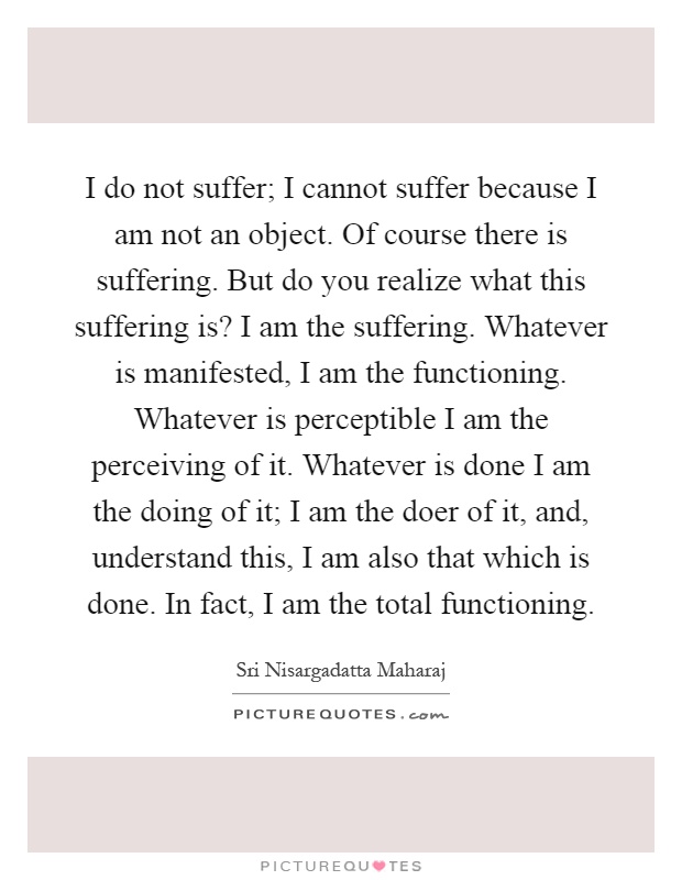 I do not suffer; I cannot suffer because I am not an object. Of course there is suffering. But do you realize what this suffering is? I am the suffering. Whatever is manifested, I am the functioning. Whatever is perceptible I am the perceiving of it. Whatever is done I am the doing of it; I am the doer of it, and, understand this, I am also that which is done. In fact, I am the total functioning Picture Quote #1