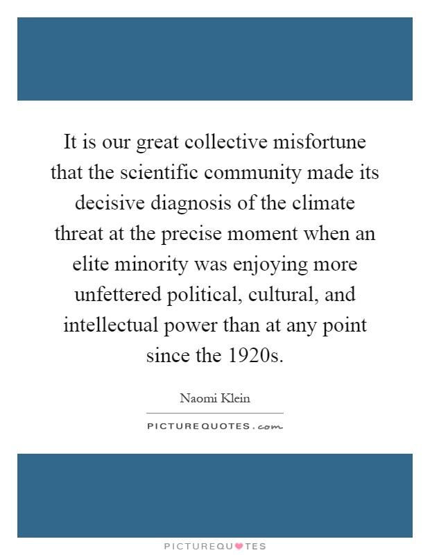 It is our great collective misfortune that the scientific community made its decisive diagnosis of the climate threat at the precise moment when an elite minority was enjoying more unfettered political, cultural, and intellectual power than at any point since the 1920s Picture Quote #1