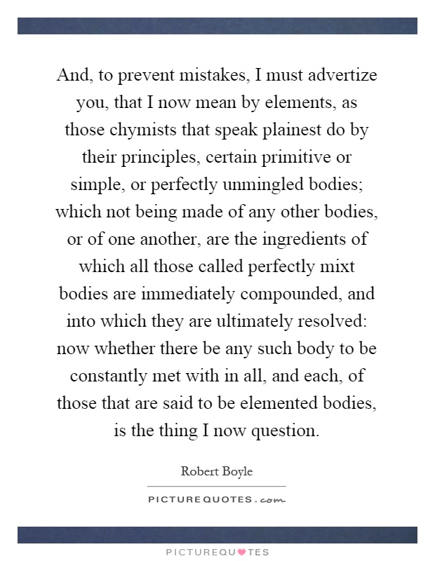 And, to prevent mistakes, I must advertize you, that I now mean by elements, as those chymists that speak plainest do by their principles, certain primitive or simple, or perfectly unmingled bodies; which not being made of any other bodies, or of one another, are the ingredients of which all those called perfectly mixt bodies are immediately compounded, and into which they are ultimately resolved: now whether there be any such body to be constantly met with in all, and each, of those that are said to be elemented bodies, is the thing I now question Picture Quote #1