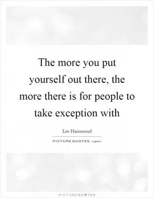The more you put yourself out there, the more there is for people to take exception with Picture Quote #1