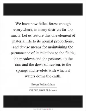 We have now felled forest enough everywhere, in many districts far too much. Let us restore this one element of material life to its normal proportions, and devise means for maintaining the permanence of its relations to the fields, the meadows and the pastures, to the rain and the dews of heaven, to the springs and rivulets with which it waters down the earth Picture Quote #1