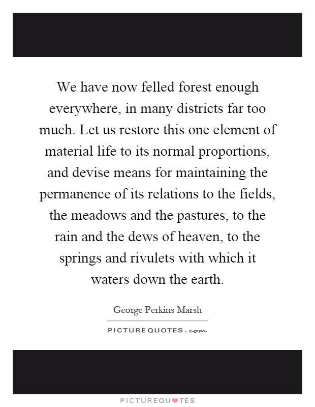 We have now felled forest enough everywhere, in many districts far too much. Let us restore this one element of material life to its normal proportions, and devise means for maintaining the permanence of its relations to the fields, the meadows and the pastures, to the rain and the dews of heaven, to the springs and rivulets with which it waters down the earth Picture Quote #1