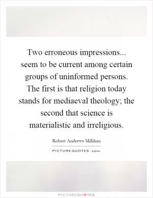 Two erroneous impressions... seem to be current among certain groups of uninformed persons. The first is that religion today stands for mediaeval theology; the second that science is materialistic and irreligious Picture Quote #1