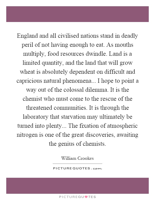 England and all civilised nations stand in deadly peril of not having enough to eat. As mouths multiply, food resources dwindle. Land is a limited quantity, and the land that will grow wheat is absolutely dependent on difficult and capricious natural phenomena... I hope to point a way out of the colossal dilemma. It is the chemist who must come to the rescue of the threatened communities. It is through the laboratory that starvation may ultimately be turned into plenty... The fixation of atmospheric nitrogen is one of the great discoveries, awaiting the genius of chemists Picture Quote #1