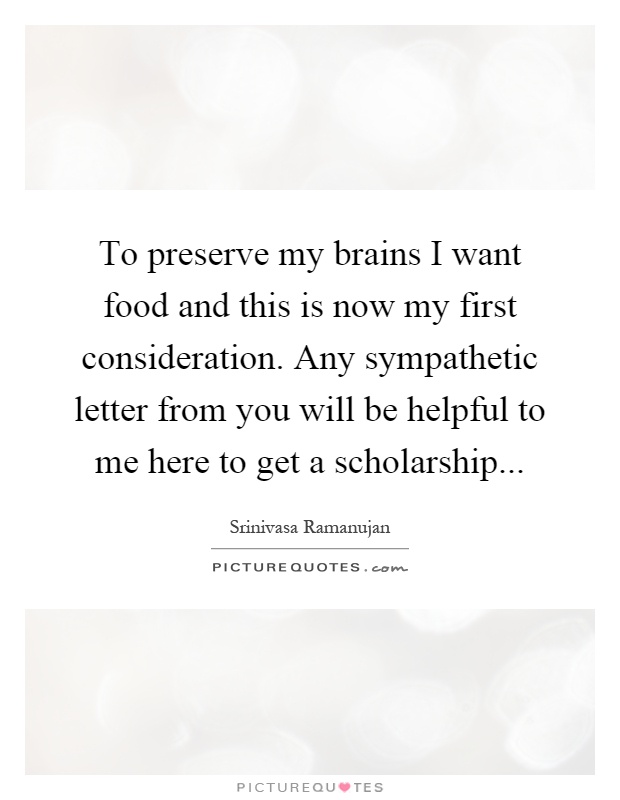 To preserve my brains I want food and this is now my first consideration. Any sympathetic letter from you will be helpful to me here to get a scholarship Picture Quote #1