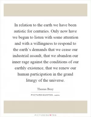In relation to the earth we have been autistic for centuries. Only now have we begun to listen with some attention and with a willingness to respond to the earth’s demands that we cease our industrial assault, that we abandon our inner rage against the conditions of our earthly existence, that we renew our human participation in the grand liturgy of the universe Picture Quote #1