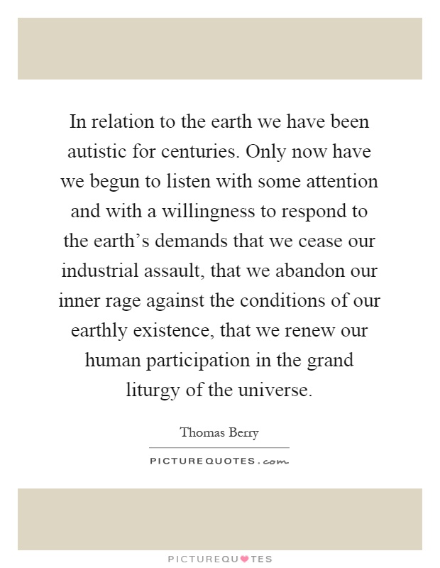 In relation to the earth we have been autistic for centuries. Only now have we begun to listen with some attention and with a willingness to respond to the earth's demands that we cease our industrial assault, that we abandon our inner rage against the conditions of our earthly existence, that we renew our human participation in the grand liturgy of the universe Picture Quote #1