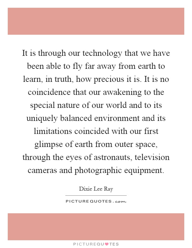 It is through our technology that we have been able to fly far away from earth to learn, in truth, how precious it is. It is no coincidence that our awakening to the special nature of our world and to its uniquely balanced environment and its limitations coincided with our first glimpse of earth from outer space, through the eyes of astronauts, television cameras and photographic equipment Picture Quote #1