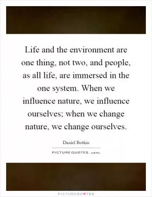 Life and the environment are one thing, not two, and people, as all life, are immersed in the one system. When we influence nature, we influence ourselves; when we change nature, we change ourselves Picture Quote #1