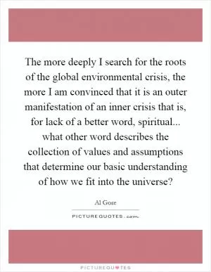 The more deeply I search for the roots of the global environmental crisis, the more I am convinced that it is an outer manifestation of an inner crisis that is, for lack of a better word, spiritual... what other word describes the collection of values and assumptions that determine our basic understanding of how we fit into the universe? Picture Quote #1