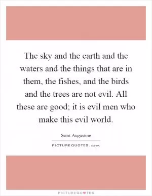 The sky and the earth and the waters and the things that are in them, the fishes, and the birds and the trees are not evil. All these are good; it is evil men who make this evil world Picture Quote #1