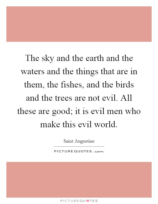 The sky and the earth and the waters and the things that are in them, the fishes, and the birds and the trees are not evil. All these are good; it is evil men who make this evil world Picture Quote #1