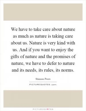 We have to take care about nature as much as nature is taking care about us. Nature is very kind with us. And if you want to enjoy the gifts of nature and the promises of nature, we have to defer to nature and its needs, its rules, its norms Picture Quote #1