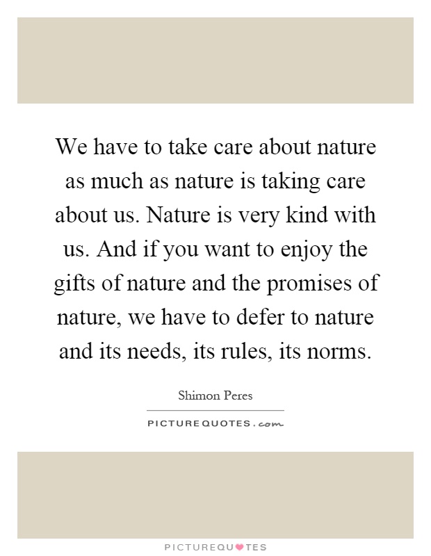 We have to take care about nature as much as nature is taking care about us. Nature is very kind with us. And if you want to enjoy the gifts of nature and the promises of nature, we have to defer to nature and its needs, its rules, its norms Picture Quote #1