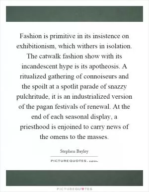 Fashion is primitive in its insistence on exhibitionism, which withers in isolation. The catwalk fashion show with its incandescent hype is its apotheosis. A ritualized gathering of connoiseurs and the spoilt at a spotlit parade of snazzy pulchritude, it is an industrialized version of the pagan festivals of renewal. At the end of each seasonal display, a priesthood is enjoined to carry news of the omens to the masses Picture Quote #1