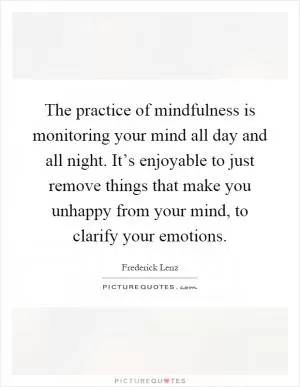 The practice of mindfulness is monitoring your mind all day and all night. It’s enjoyable to just remove things that make you unhappy from your mind, to clarify your emotions Picture Quote #1