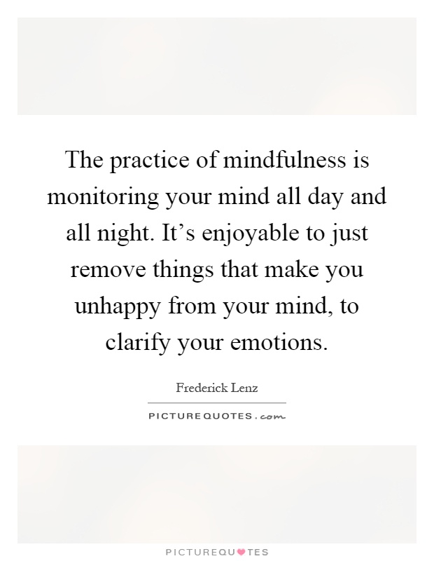 The practice of mindfulness is monitoring your mind all day and all night. It's enjoyable to just remove things that make you unhappy from your mind, to clarify your emotions Picture Quote #1