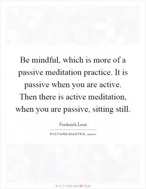 Be mindful, which is more of a passive meditation practice. It is passive when you are active. Then there is active meditation, when you are passive, sitting still Picture Quote #1