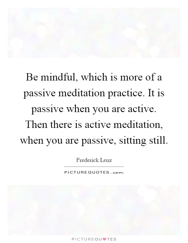 Be mindful, which is more of a passive meditation practice. It is passive when you are active. Then there is active meditation, when you are passive, sitting still Picture Quote #1