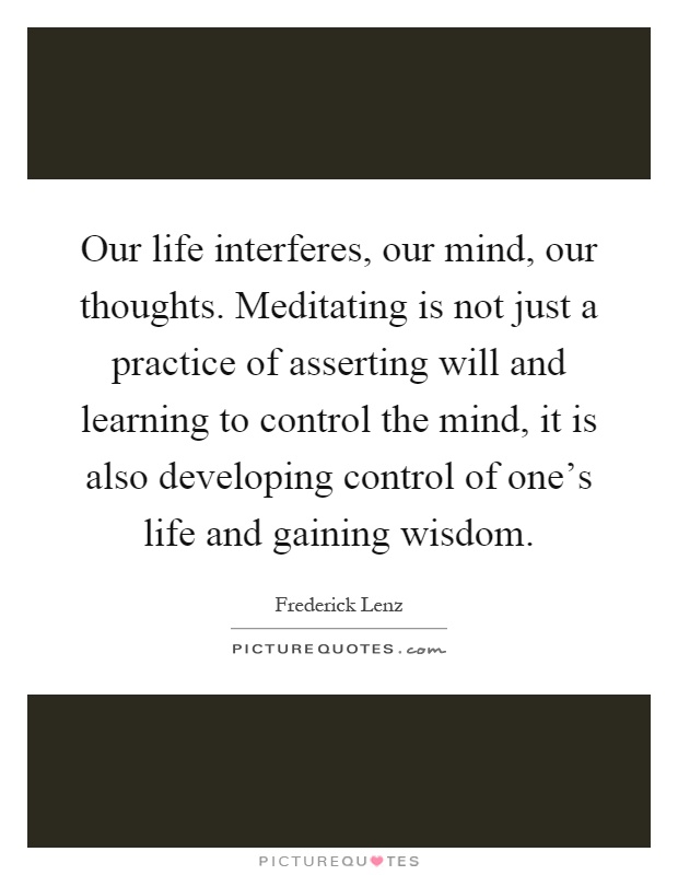 Our life interferes, our mind, our thoughts. Meditating is not just a practice of asserting will and learning to control the mind, it is also developing control of one's life and gaining wisdom Picture Quote #1