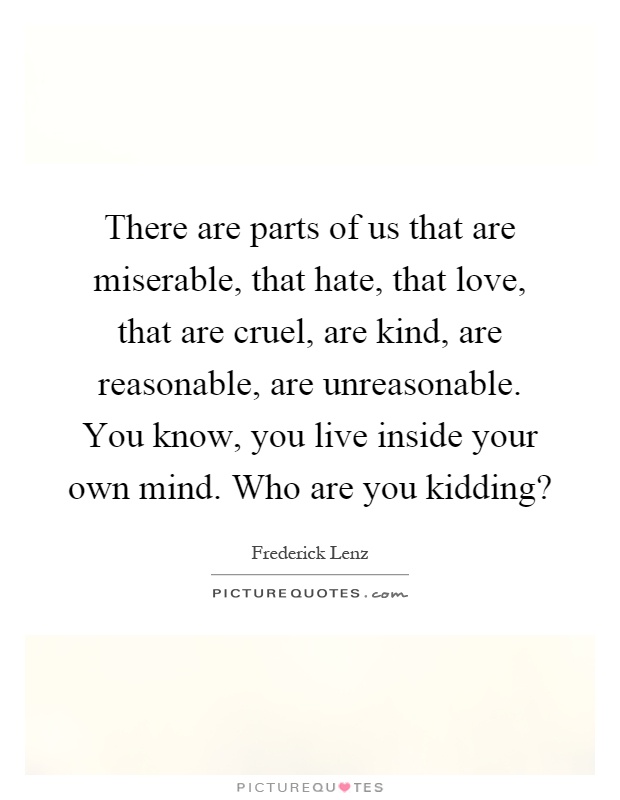 There are parts of us that are miserable, that hate, that love, that are cruel, are kind, are reasonable, are unreasonable. You know, you live inside your own mind. Who are you kidding? Picture Quote #1