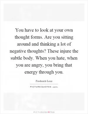 You have to look at your own thought forms. Are you sitting around and thinking a lot of negative thoughts? These injure the subtle body. When you hate, when you are angry, you bring that energy through you Picture Quote #1