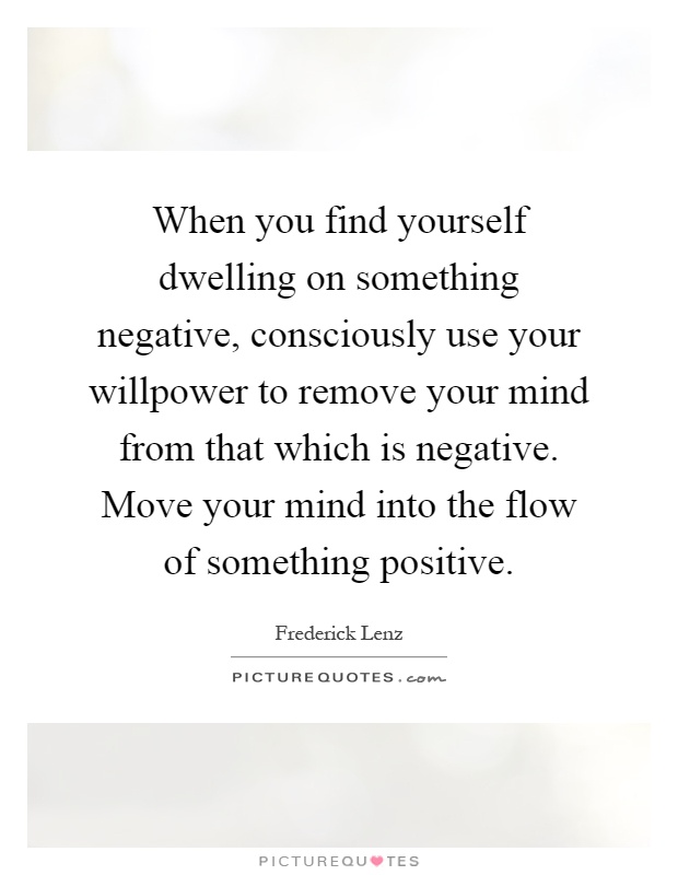 When you find yourself dwelling on something negative, consciously use your willpower to remove your mind from that which is negative. Move your mind into the flow of something positive Picture Quote #1