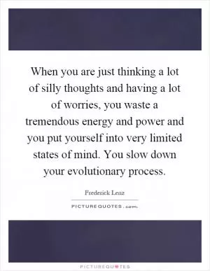 When you are just thinking a lot of silly thoughts and having a lot of worries, you waste a tremendous energy and power and you put yourself into very limited states of mind. You slow down your evolutionary process Picture Quote #1