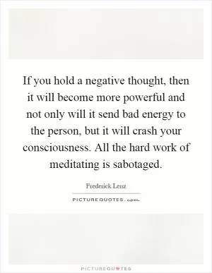 If you hold a negative thought, then it will become more powerful and not only will it send bad energy to the person, but it will crash your consciousness. All the hard work of meditating is sabotaged Picture Quote #1