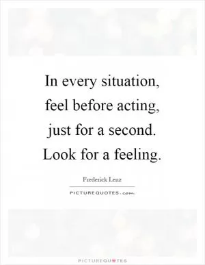 In every situation, feel before acting, just for a second. Look for a feeling Picture Quote #1
