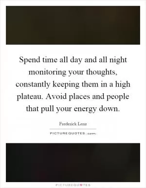Spend time all day and all night monitoring your thoughts, constantly keeping them in a high plateau. Avoid places and people that pull your energy down Picture Quote #1