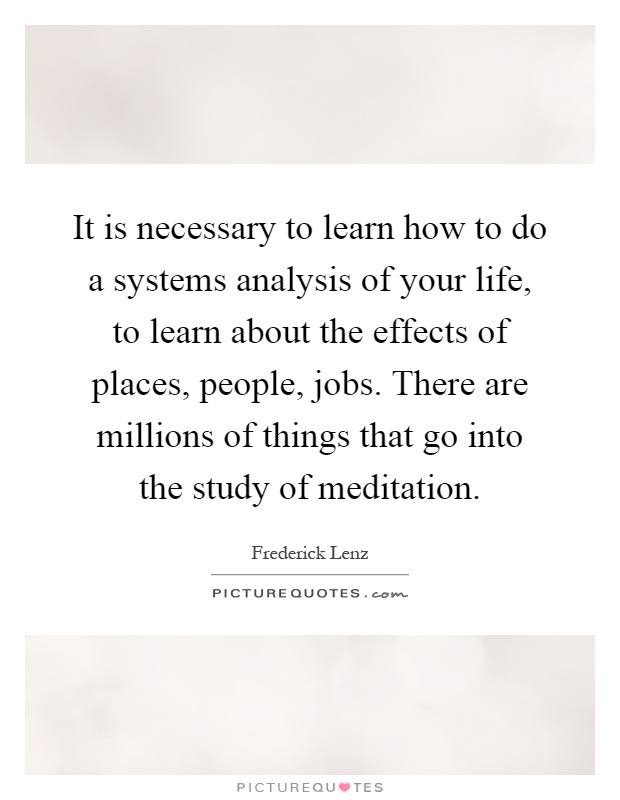 It is necessary to learn how to do a systems analysis of your life, to learn about the effects of places, people, jobs. There are millions of things that go into the study of meditation Picture Quote #1