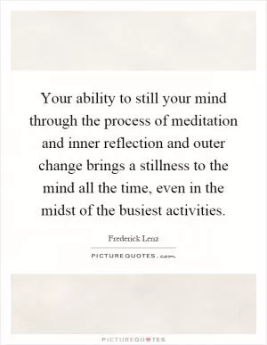 Your ability to still your mind through the process of meditation and inner reflection and outer change brings a stillness to the mind all the time, even in the midst of the busiest activities Picture Quote #1