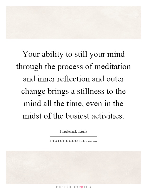 Your ability to still your mind through the process of meditation and inner reflection and outer change brings a stillness to the mind all the time, even in the midst of the busiest activities Picture Quote #1